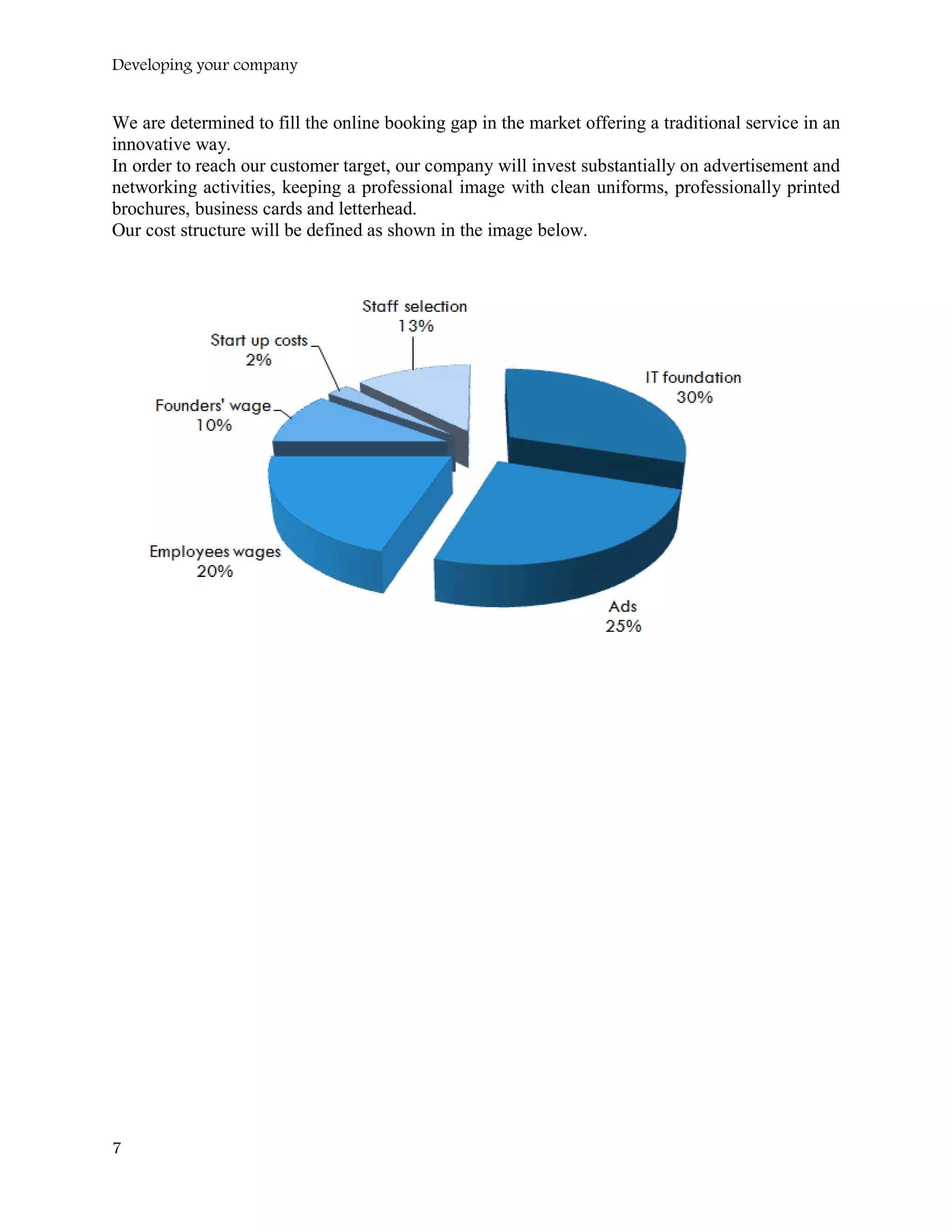 Developing your company
We are determined to fill the online booking gap in the market offering a traditional service in an
innovative way.
In order to reach our customer target, our company will invest substantially on advertisement and
networking activities, keeping a professional image with clean uniforms, professionally printed
brochures, business cards and letterhead.
Our cost structure will be defined as shown in the image below.
7
 