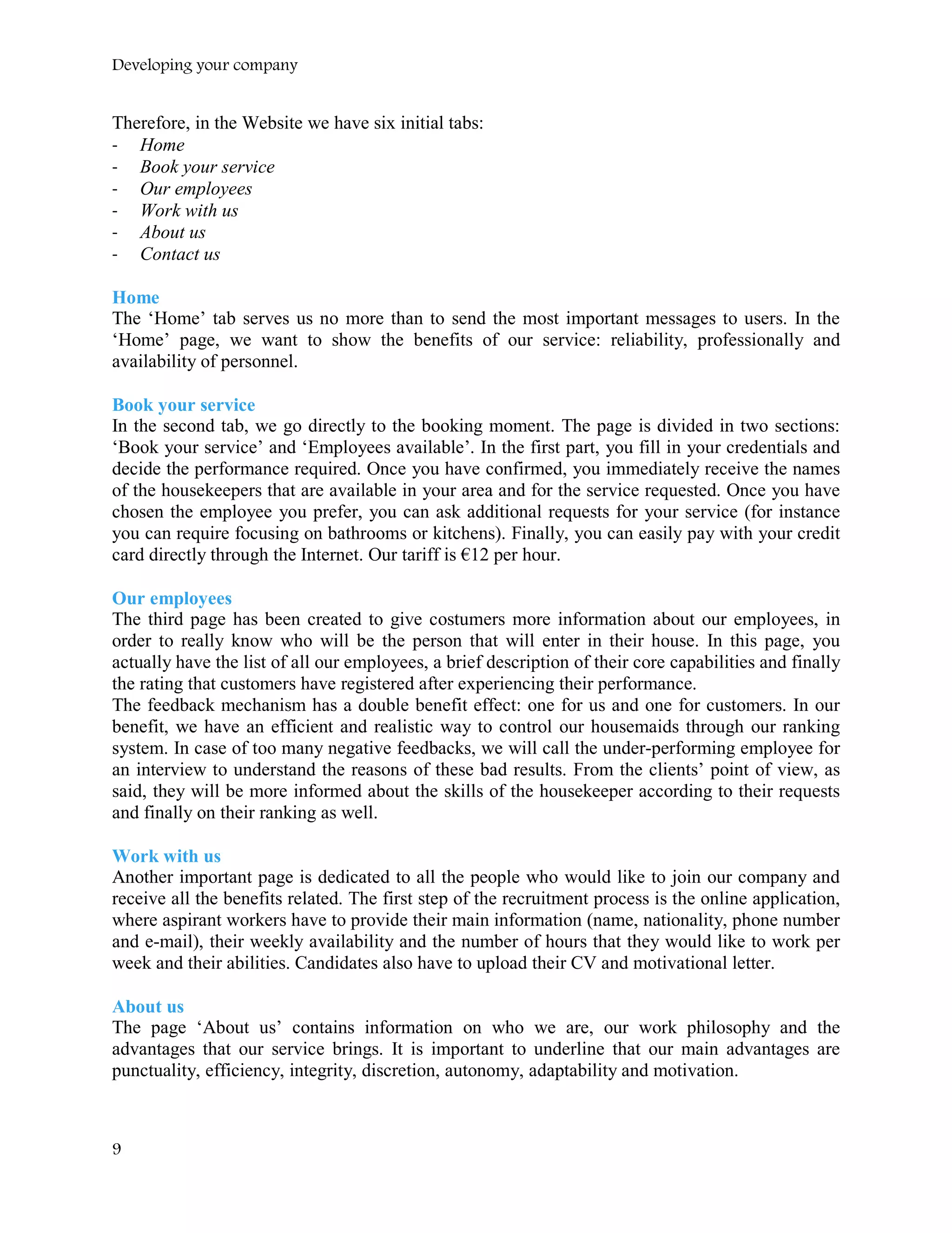 Developing your company
Therefore, in the Website we have six initial tabs:
- Home
- Book your service
- Our employees
- Work with us
- About us
- Contact us
Home
The ‘Home’ tab serves us no more than to send the most important messages to users. In the
‘Home’ page, we want to show the benefits of our service: reliability, professionally and
availability of personnel.
Book your service
In the second tab, we go directly to the booking moment. The page is divided in two sections:
‘Book your service’ and ‘Employees available’. In the first part, you fill in your credentials and
decide the performance required. Once you have confirmed, you immediately receive the names
of the housekeepers that are available in your area and for the service requested. Once you have
chosen the employee you prefer, you can ask additional requests for your service (for instance
you can require focusing on bathrooms or kitchens). Finally, you can easily pay with your credit
card directly through the Internet. Our tariff is €12 per hour.
Our employees
The third page has been created to give costumers more information about our employees, in
order to really know who will be the person that will enter in their house. In this page, you
actually have the list of all our employees, a brief description of their core capabilities and finally
the rating that customers have registered after experiencing their performance.
The feedback mechanism has a double benefit effect: one for us and one for customers. In our
benefit, we have an efficient and realistic way to control our housemaids through our ranking
system. In case of too many negative feedbacks, we will call the under-performing employee for
an interview to understand the reasons of these bad results. From the clients’ point of view, as
said, they will be more informed about the skills of the housekeeper according to their requests
and finally on their ranking as well.
Work with us
Another important page is dedicated to all the people who would like to join our company and
receive all the benefits related. The first step of the recruitment process is the online application,
where aspirant workers have to provide their main information (name, nationality, phone number
and e-mail), their weekly availability and the number of hours that they would like to work per
week and their abilities. Candidates also have to upload their CV and motivational letter.
About us
The page ‘About us’ contains information on who we are, our work philosophy and the
advantages that our service brings. It is important to underline that our main advantages are
punctuality, efficiency, integrity, discretion, autonomy, adaptability and motivation.
9
 