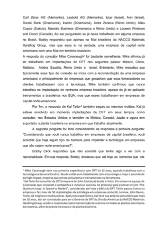 Carl Zeiss AG (Alemanha), Leybold AG (Alemanha), Iscar (Israel), Aviv (Israel),
Dansk Bank (Dinamarca), Inwido (Dinamarca), Astra Zeneca (Reino Unido), Atlas
Copco (Suécia), Maestro Business (Dinamarca e Reino Unido) e Louwen Windows
and Doors (Canadá). Ao ser perguntado se já havia trabalhado em alguma empresa
no Brasil, Bobby respondeu que apenas na filial brasileira da NACCO Materials
Handling Group, mas que essa é, na verdade, uma empresa de capital norte
americano com uma filial em território brasileiro.
A resposta do consultor Mike Cavanaugh2 foi bastante semelhante. Mike afirmou já
ter trabalhado em implantações do DFT nos seguintes países: México, China,
Malásia, Arábia Saudita, Reino Unido e Israel. Entretanto, Mike ressaltou que
tipicamente esse tipo de conexão se inicia com a recomendação de uma empresa
americana e principalmente de empresas que gostariam que seus fornecedores ou
clientes trabalhassem com a tecnologia. Mike também confirmou que nunca
trabalhou na implantação de nenhuma empresa brasileira, apesar de já ter aplicado
treinamentos a brasileiros nos EUA, mas que esses trabalhavam em empresas de
capital norte-americano.
Por fim, a resposta de Kal Tailor3 também seguiu os mesmos moldes. Kal já
esteve envolvido em inúmeras implantações de DFT em seus tempos como
consultor, nos Estados Unidos e também no México, Canadá, Japão e agora tem
suportado a planta brasileira na empresa em que trabalha atualmente.
A segunda pergunta foi feita considerando as respostas à primeira pergunta:
“Considerando que você nunca trabalhou em empresas de capital brasileiro, você
acredita que haja algum tipo de barreira para implantar a tecnologia em empresas
que não sejam norte-americanas?”.
Bobby Click respondeu que não acredita que tenha algo a ver com a
nacionalidade. Em sua resposta, Bobby destacou que até hoje as barreiras que ele
2
Mike Cavanaugh teve sua primeira experiência com DFT há 15 anos, quando trabalhava com a
tecnologianaGeneral Electric. Desde então vem trabalhando com a tecnologia e hoje é presidente
da High Impact, empresa que presta consultoria e treinamentos na ferramenta.
3
Kal Tailorfoi consultor da JCIT (empresa de John Costanza) desde o início. Ele estava na equipe de
13 pessoas que iniciaram a companhia e inclusive auxiliou no processo para escrever o livro “The
Quantum Leap: In Speed to Market”, considerado até hoje a bíblia do DFT. Tailor passou 5 anos na
empresa e fez mais de 50 implantações da estratégia em empresas como GE, Lennox, John Deere,
Trane,GE enginese muitasoutras. Após esta experiência, Kal teve sua própria consultoria por mais
de 10 anos, até ser contratado para ser o Gerente de DFT da Divisão Americas da NACCO Materials
HandlingGroup,sendo o responsável pela manutenção do sistema em todas as plantas americanas
da empresa, além da planta mexicana e da planta brasileira.
 