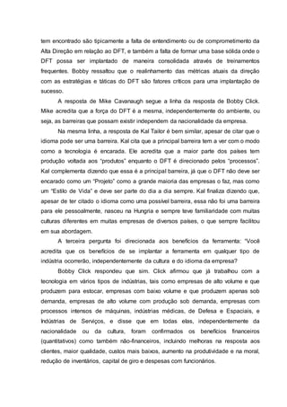 tem encontrado são tipicamente a falta de entendimento ou de comprometimento da
Alta Direção em relação ao DFT, e também a falta de formar uma base sólida onde o
DFT possa ser implantado de maneira consolidada através de treinamentos
frequentes. Bobby ressaltou que o realinhamento das métricas atuais da direção
com as estratégias e táticas do DFT são fatores críticos para uma implantação de
sucesso.
A resposta de Mike Cavanaugh segue a linha da resposta de Bobby Click.
Mike acredita que a força do DFT é a mesma, independentemente do ambiente, ou
seja, as barreiras que possam existir independem da nacionalidade da empresa.
Na mesma linha, a resposta de Kal Tailor é bem similar, apesar de citar que o
idioma pode ser uma barreira. Kal cita que a principal barreira tem a ver com o modo
como a tecnologia é encarada. Ele acredita que a maior parte dos países tem
produção voltada aos “produtos” enquanto o DFT é direcionado pelos “processos”.
Kal complementa dizendo que essa é a principal barreira, já que o DFT não deve ser
encarado como um “Projeto” como a grande maioria das empresas o faz, mas como
um “Estilo de Vida” e deve ser parte do dia a dia sempre. Kal finaliza dizendo que,
apesar de ter citado o idioma como uma possível barreira, essa não foi uma barreira
para ele pessoalmente, nasceu na Hungria e sempre teve familiaridade com muitas
culturas diferentes em muitas empresas de diversos países, o que sempre facilitou
em sua abordagem.
A terceira pergunta foi direcionada aos benefícios da ferramenta: “Você
acredita que os benefícios de se implantar a ferramenta em qualquer tipo de
indústria ocorrerão, independentemente da cultura e do idioma da empresa?
Bobby Click respondeu que sim. Click afirmou que já trabalhou com a
tecnologia em vários tipos de indústrias, tais como empresas de alto volume e que
produzem para estocar, empresas com baixo volume e que produzem apenas sob
demanda, empresas de alto volume com produção sob demanda, empresas com
processos intensos de máquinas, indústrias médicas, de Defesa e Espaciais, e
Indústrias de Serviços, e disse que em todas elas, independentemente da
nacionalidade ou da cultura, foram confirmados os benefícios financeiros
(quantitativos) como também não-financeiros, incluindo melhoras na resposta aos
clientes, maior qualidade, custos mais baixos, aumento na produtividade e na moral,
redução de inventários, capital de giro e despesas com funcionários.
 