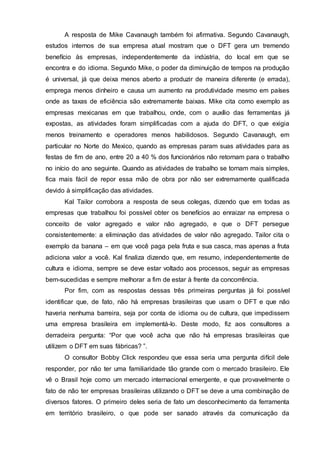 A resposta de Mike Cavanaugh também foi afirmativa. Segundo Cavanaugh,
estudos internos de sua empresa atual mostram que o DFT gera um tremendo
benefício às empresas, independentemente da indústria, do local em que se
encontra e do idioma. Segundo Mike, o poder da diminuição de tempos na produção
é universal, já que deixa menos aberto a produzir de maneira diferente (e errada),
emprega menos dinheiro e causa um aumento na produtividade mesmo em países
onde as taxas de eficiência são extremamente baixas. Mike cita como exemplo as
empresas mexicanas em que trabalhou, onde, com o auxílio das ferramentas já
expostas, as atividades foram simplificadas com a ajuda do DFT, o que exigia
menos treinamento e operadores menos habilidosos. Segundo Cavanaugh, em
particular no Norte do Mexico, quando as empresas param suas atividades para as
festas de fim de ano, entre 20 a 40 % dos funcionários não retornam para o trabalho
no início do ano seguinte. Quando as atividades de trabalho se tornam mais simples,
fica mais fácil de repor essa mão de obra por não ser extremamente qualificada
devido à simplificação das atividades.
Kal Tailor corrobora a resposta de seus colegas, dizendo que em todas as
empresas que trabalhou foi possível obter os benefícios ao enraizar na empresa o
conceito de valor agregado e valor não agregado, e que o DFT persegue
consistentemente: a eliminação das atividades de valor não agregado. Tailor cita o
exemplo da banana – em que você paga pela fruta e sua casca, mas apenas a fruta
adiciona valor a você. Kal finaliza dizendo que, em resumo, independentemente de
cultura e idioma, sempre se deve estar voltado aos processos, seguir as empresas
bem-sucedidas e sempre melhorar a fim de estar à frente da concorrência.
Por fim, com as respostas dessas três primeiras perguntas já foi possível
identificar que, de fato, não há empresas brasileiras que usam o DFT e que não
haveria nenhuma barreira, seja por conta de idioma ou de cultura, que impedissem
uma empresa brasileira em implementá-lo. Deste modo, fiz aos consultores a
derradeira pergunta: “Por que você acha que não há empresas brasileiras que
utilizem o DFT em suas fábricas? ”.
O consultor Bobby Click respondeu que essa seria uma pergunta difícil dele
responder, por não ter uma familiaridade tão grande com o mercado brasileiro. Ele
vê o Brasil hoje como um mercado internacional emergente, e que provavelmente o
fato de não ter empresas brasileiras utilizando o DFT se deve a uma combinação de
diversos fatores. O primeiro deles seria de fato um desconhecimento da ferramenta
em território brasileiro, o que pode ser sanado através da comunicação da
 
