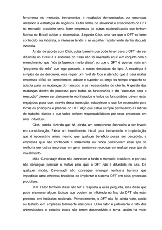 ferramenta no mercado, treinamentos e resultados demonstrados por empresas
utilizando a estratégia de negócios. Outra forma de alavancar o crescimento do DFT
no mercado brasileiro seria fazer empresas de outras nacionalidades que tenham
fábrica no Brasil adotar a sistemática. Segundo Click, uma vez que o DFT se torne
conhecido na indústria, o interesse tende a se espalhar rapidamente dentro daquela
indústria.
Ainda de acordo com Click, outra barreira que pode haver para o DFT não ser
difundido no Brasil é a síndrome do “isso não foi inventado aqui” em conjunto com o
entendimento que “nós já fazemos muito disso”, ou que o DFT é apenas mais um
“programa do mês” que logo passará, e outras desculpas do tipo. A estratégia é
simples de se descrever, mas requer um nível de foco e atenção que é para muitas
empresas difícil de compreender, adotar e suportar ao longo do tempo enquanto se
adapta para as mudanças do mercado e as necessidades do cliente. A gestão das
mudanças dentro do processo para todos os funcionários e do “executivo para a
execução” devem ser atentamente monitorados e todos os funcionários devem estar
engajados para que, através desta transição, estabelecer o que for necessário para
tornar os princípios e práticas do DFT algo que esteja sempre permeando as rotinas
de trabalho diárias e que todos tenham responsabilidades por seus processos em
nível individual.
Click conclui dizendo que há, ainda, um componente financeiro a ser levado
em consideração. Existe um investimento inicial para treinamento e implantação,
que é necessário antes mesmo que qualquer benefício possa ser percebido, e
empresas que não conhecem a ferramenta ou nunca perceberam esse tipo de
melhoria em outras empresas em geral sentem-se receosas em realizar esse tipo de
investimento.
Mike Cavanaugh disse não conhecer a fundo o mercado brasileiro, e por isso
não consegue precisar o motivo pelo qual o DFT não é difundido no país. De
qualquer modo, Cavanaugh não consegue enxergar nenhuma barreira que
impedisse uma empresa brasileira de implantar o sistema DFT em seus processos
produtivos.
Kal Tailor também disse não ter a resposta a essa pergunta, mas disse que
pode enumerar alguns tópicos que podem ter influência no fato do DFT não estar
presente em indústrias nacionais. Primeiramente, o DFT não foi ainda visto, aceito
ou testado em empresas totalmente nacionais. Outro fator é justamente o fato das
universidades e estudos locais não terem desenvolvido o tema, assim há muito
 