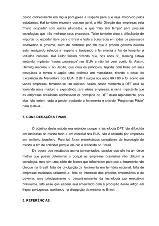 pouco conhecimento em língua portuguesa a respeito para que seja absorvido pelos
estudantes. Kal também enumera que, em geral, a Alta Direção das empresas está
“muito ocupada” com outras atividades, e que “não tem tempo” para procurar
tecnologias que irão melhorar seus processos. Tailor também citou a dificuldade de
importar ou exportar itens para o Brasil e toda a burocracia em todos os processos
envolvendo o governo, além de comentar por fim que o próprio governo deveria
estar realizando estudos a respeito e divulgando a ferramenta a fim de fomentar a
indústria nacional. Kal Tailor finaliza dizendo que, nos anos 60, Deming estava
tentando implantar “novos processos” nos EUA e não foi bem aceito lá. Assim,
Deming resolveu ir ao Japão, que criou os princípios Toyoda com base em suas
pesquisas e tornou o Japão uma potência em manufatura, tirando o posto de
Excelência de Manufatura dos EUA. O DFT surgiu nos anos 80 / 90 e foi aceito em
várias empresas, tornando-se um sucesso. Assim, nesse momento o DFT está se
tornando mais maduro e expandindo para várias empresas, e seria importante que
as empresas brasileiras acolhessem os princípios do DFT muito rapidamente, pois
elas não teriam nada a perder avaliando a ferramenta e criando “Programas Piloto”
para testá-la.
5. CONSIDERAÇÕES FINAIS
O objetivo deste estudo era entender porque a tecnologia DFT, tão difundida
em indústrias no mundo todo e em especial nos EUA, não é utilizada por empresas
em território brasileiro. Para tal, foram entrevistados consultores da tecnologia do
mundo a fim de entender porque ela não é difundida no Brasil.
De posse dos resultados acima apresentados, concluo que não há um único
motivo que possa determinar o porquê as empresas brasileiras não utilizam a
tecnologia, mas sim uma série de fatores que influenciem para que a ferramenta não
chegue no Brasil: falta de divulgação da ferramenta em território nacional, falta de
empresas nacionais utilizando-a, falta de interesse dos próprios empresários e do
governo, mas principalmente o desconhecimento da tecnologia por executivos
brasileiros, fato esse que espero seja amenizado com a produção desse artigo em
língua portuguesa, auxiliando na divulgação da mesma no Brasil.
6. REFERÊNCIAS
 