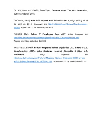 GILLIAM, Dean and JONES, Steve-Taylor, Quantum Leap: The Next Generation,
JCIT International, 2005.
GOODWIN, Sandy, How DFT Impacts Your Business Part 1, artigo de blog de 24
de abril de 2014, disponível em http://myhicoach.com/demand-flow-technology-
impact/ Acesso em: 27 de setembro de 2015.
FULMER, Mark, Falcon V FlowPower from JCIT, artigo disponível em
http://www.theautochannel.com/news/press/date/19990726/press027219.html
Acesso em: 25 de setembro de 2015
THE FREE LIBRARY. Fortune Magazine Names Englewood CEO a Hero of U.S.
Manufacturing; JCIT's John Costanza Honored Alongside 5 Other U.S.
Innovators, artigo disponível em
http://www.thefreelibrary.com/Fortune+Magazine+Names+Englewood+CEO+a+Hero
+of+U.S.+Manufacturing%3B...-a060501265, Acesso em: 17 de setembro de 2015
 
