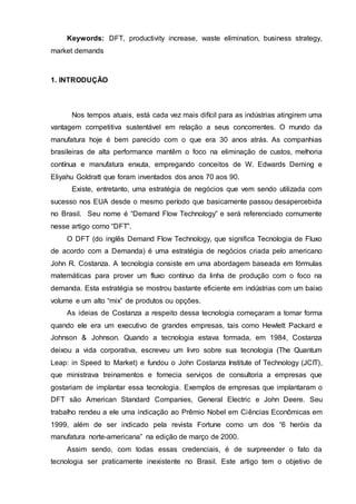 Keywords: DFT, productivity increase, waste elimination, business strategy,
market demands
1. INTRODUÇÃO
Nos tempos atuais, está cada vez mais difícil para as indústrias atingirem uma
vantagem competitiva sustentável em relação a seus concorrentes. O mundo da
manufatura hoje é bem parecido com o que era 30 anos atrás. As companhias
brasileiras de alta performance mantêm o foco na eliminação de custos, melhoria
contínua e manufatura enxuta, empregando conceitos de W. Edwards Deming e
Eliyahu Goldratt que foram inventados dos anos 70 aos 90.
Existe, entretanto, uma estratégia de negócios que vem sendo utilizada com
sucesso nos EUA desde o mesmo período que basicamente passou desapercebida
no Brasil. Seu nome é “Demand Flow Technology” e será referenciado comumente
nesse artigo como “DFT”.
O DFT (do inglês Demand Flow Technology, que significa Tecnologia de Fluxo
de acordo com a Demanda) é uma estratégia de negócios criada pelo americano
John R. Costanza. A tecnologia consiste em uma abordagem baseada em fórmulas
matemáticas para prover um fluxo contínuo da linha de produção com o foco na
demanda. Esta estratégia se mostrou bastante eficiente em indústrias com um baixo
volume e um alto “mix” de produtos ou opções.
As ideias de Costanza a respeito dessa tecnologia começaram a tomar forma
quando ele era um executivo de grandes empresas, tais como Hewlett Packard e
Johnson & Johnson. Quando a tecnologia estava formada, em 1984, Costanza
deixou a vida corporativa, escreveu um livro sobre sua tecnologia (The Quantum
Leap: in Speed to Market) e fundou o John Costanza Institute of Technology (JCIT),
que ministrava treinamentos e fornecia serviços de consultoria a empresas que
gostariam de implantar essa tecnologia. Exemplos de empresas que implantaram o
DFT são American Standard Companies, General Electric e John Deere. Seu
trabalho rendeu a ele uma indicação ao Prêmio Nobel em Ciências Econômicas em
1999, além de ser indicado pela revista Fortune como um dos “6 heróis da
manufatura norte-americana” na edição de março de 2000.
Assim sendo, com todas essas credenciais, é de surpreender o fato da
tecnologia ser praticamente inexistente no Brasil. Este artigo tem o objetivo de
 