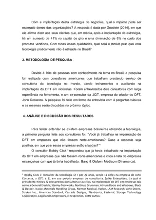 Com a implantação desta estratégia de negócios, qual o impacto pode ser
esperado dentro das organizações? A resposta é dada por Goodwin (2014), em que
ele afirma dizer aos seus clientes que, em média, após a implantação da estratégia,
há um aumento de 41% no capital de giro e uma diminuição de 8% no custo dos
produtos vendidos. Com todas essas qualidades, qual será o motivo pelo qual esta
tecnologia praticamente não é utilizada no Brasil?
3. METODOLOGIA DE PESQUISA
Devido à falta de pessoas com conhecimento no tema no Brasil, a pesquisa
foi realizada com consultores americanos que trabalham prestando serviço de
consultoria da tecnologia no mundo, dando treinamentos e auxiliando na
implantação do DFT em indústrias. Foram entrevistados dois consultores com larga
experiência na ferramenta, e um ex-consultor da JCIT, empresa do criador do DFT,
John Costanza. A pesquisa foi feita em forma de entrevista com 4 perguntas básicas
e as mesmas serão discutidas no próximo tópico.
4. ANÁLISE E DISCUSSÃO DOS RESULTADOS
Para tentar entender se existem empresas brasileiras utilizando a tecnologia,
a primeira pergunta feita aos consultores foi: “Você já trabalhou na implantação do
DFT em empresas que não fossem norte-americanas? Caso a resposta seja
positiva, em que país essas empresas estão situadas? ”
O consultor Bobby Click1 respondeu que já havia trabalhado na implantação
do DFT em empresas que não fossem norte-americanas e citou a lista de empresas
estrangeiras com que já tinha trabalhado: Bang & Olufsen Medicom (Dinamarca),
1
Bobby Click é consultor da tecnologia DFT por 22 anos, sendo 11 deles na empresa de John
Costanza, a JCIT, e 11 em sua própria empresa de consultoria, Spike Enterprises, da qual é
presidente.Nesses 22 anos prestou consultoria e auxiliou na implantação do DFT em empresas tais
como a General Electric,Stanley Toolworks, Northrup Grumman, Atrium Doors and Windows, Black
& Decker, Nacco Materials Handling Group, Mentor Medical, Varian, LAM Research, John Deere,
Stryker Inc., American Standard, Cascade Designs, Flextronics, Fastenal, Storage Technology
Corporation, Copeland Compressors, e Respironics, entre outras.
 