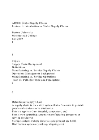 AD680: Global Supply Chains
Lecture 1: Introduction to Global Supply Chains
Boston University
Metropolitan College
Fall 2019
1
1
Topics
Supply Chain Background
Definitions
Manufacturing vs. Service Supply Chains
Operations Management Background
Manufacturing vs. Service Operations
Push vs. Pull, Buffering and Forecasting
2
2
Definitions: Supply Chain
A supply chain is the entire system that a firm uses to provide
goods and services to its customers:
Firm’s suppliers (raw material, component, etc)
Firm’s own operating systems (manufacturing processes or
service providers)
Storage systems (where materials and product are held)
Distribution systems (trucking, shipping etc)
 