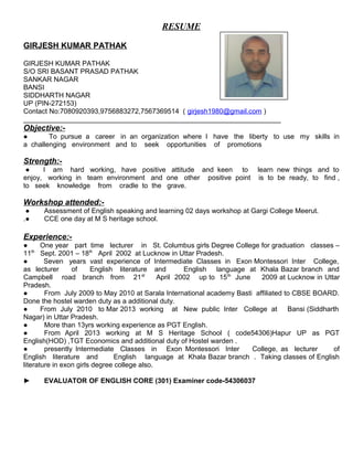 RESUME
GIRJESH KUMAR PATHAK
GIRJESH KUMAR PATHAK
S/O SRI BASANT PRASAD PATHAK
SANKAR NAGAR
BANSI
SIDDHARTH NAGAR
UP (PIN-272153)
Contact No:7080920393,9756883272,7567369514 ( girjesh1980@gmail.com )
___________________________________________________________________
Objective:-
● To pursue a career in an organization where I have the liberty to use my skills in
a challenging environment and to seek opportunities of promotions
Strength:-
● I am hard working, have positive attitude and keen to learn new things and to
enjoy, working in team environment and one other positive point is to be ready, to find ,
to seek knowledge from cradle to the grave.
Workshop attended:-
● Assessment of English speaking and learning 02 days workshop at Gargi College Meerut.
.● CCE one day at M S heritage school.
Experience:-
● One year part time lecturer in St. Columbus girls Degree College for graduation classes –
11th
Sept. 2001 – 18th
April 2002 at Lucknow in Uttar Pradesh.
● Seven years vast experience of Intermediate Classes in Exon Montessori Inter College,
as lecturer of English literature and English language at Khala Bazar branch and
Campbell road branch from 21st
April 2002 up to 15th
June 2009 at Lucknow in Uttar
Pradesh.
● From July 2009 to May 2010 at Sarala International academy Basti affiliated to CBSE BOARD.
Done the hostel warden duty as a additional duty.
● From July 2010 to Mar 2013 working at New public Inter College at Bansi (Siddharth
Nagar) in Uttar Pradesh.
● More than 13yrs working experience as PGT English.
● From April 2013 working at M S Heritage School ( code54306)Hapur UP as PGT
English(HOD) ,TGT Economics and additional duty of Hostel warden .
● presently Intermediate Classes in Exon Montessori Inter College, as lecturer of
English literature and English language at Khala Bazar branch . Taking classes of English
literature in exon girls degree college also.
► EVALUATOR OF ENGLISH CORE (301) Examiner code-54306037
 