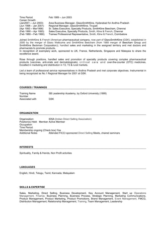 Time Period Feb 1989 – Jun 2003
Career Growth:
(Jan2001 – Jun 2003) Area Business Manager, GlaxoSmithKline, Hyderabad for Andhra Pradesh
(Jun 1998 – Jan 2001) Regional Manager, GlaxoSmithKline, Tirupati
(Apr 1993 – Mar1998) Sr. Sales Executive, Specialty Products, SmithKline Beecham, Chennai
(Feb 1990 – Apr 1993) Sales Executive, Specialty Products, Smith, Kline & French, Chennai
(Feb 1989 – Feb 1990) Trainee Professional Representative, Smith, Kline & French, Coimbatore
Joined SmithKline & French (American pharmaceutical company, now part of GlaxoSmithKline (GSK), established in
2000 by the merger of Glaxo Wellcome and SmithKline Beecham (from 1989 merger of Beecham Group and
SmithKline Beckman Corporation)), handled sales and marketing in the assigned territory and met doctors and
pharmacists to promote products.
In recognition of exemplary work, sponsored to UK, France, Netherlands, Singapore and Malaysia to share the
excellence award.
Rose through positions, handled sales and promotion of specialty products covering complex pharmaceutical
products (vaccines, anti-virals and dermatologicals), c r i t i c a l c a r e a n d over-the-counter (OTC) medicines.
Excelled in marketing and distribution in T2, T3 & rural markets.
Led a team of professional service representatives in Andhra Pradesh and met corporate objectives. Instrumental in
being recognized as No.1 Regional Manager for 2001 at GSK.
COURSES / TRAININGS
Training Name SB Leadership Academy, by Oxford University (1999)
Number
Associated with GSK
ORGANIZATION
Organization: IDSA (Indian Direct Selling Association)
Position(s) Held: Member Active Member
Occupation:
Time Period:
Membership ongoing (Check box) Yes
Additional Notes Attended FICCI sponsored Direct Selling Meets, chaired seminars
INTERESTS
Spirituality, Family & friends, Non Profit activities
LANGUAGES
English, Hindi, Telugu, Tamil, Kannada, Malayalam
SKILLS & EXPERTISE
Sales, Marketing, Direct Selling, Business Development, Key Account Management, Start up Operations
Management, Finance, Business Planning, Business Process, Strategic Planning, Marketing Communications,
Product Management, Product Marketing, Product Promotions, Brand Management, Event Management, FMCG,
Distribution Management, Relationship Management, Training, Team Management, Leadership
 