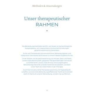 Unser therapeutischer
RAHMEN
•
Die Behandlungsmethodik nach Dr. von Rosen ist die bestmögliche
Ausgangsbasis, um insbesondere chronische Erkrankungen
gesamtmedizinisch zu behandeln.
Ärzte und Therapeuten koordinieren Ihren Behandlungsplan und
integrieren individuelle Sichtweisen zu einem idealen Ergebnis für Sie.
Unser Wissen um die Wechselwirkung von Körper, Geist und Seele,
unsere stete Bereitschaft, geignete Therapiemethoden individuell
zu kombinieren, sowie unser Prinzip, eine ausgewogene
Behandlungsintensität unseren Patienten anzubieten, versteht
unser Team als roten Faden in der Therapie.
Durch klar strukturierte Therapieprogramme und Tagesabläufe,
schaffen wir eine hohe Behandlungseffektivität. Nicht die Krankheit
steht im Zentrum unserer Behandlung, sondern Sie als Mensch.
Methoden & Anwendungen
10
 