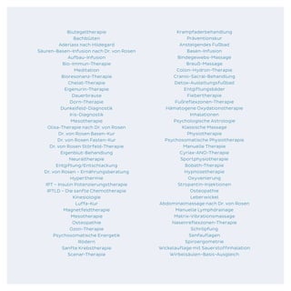 Blutegeltherapie
Bachblüten
Aderlass nach Hildegard
Säuren-Basen-Infusion nach Dr. von Rosen
Aufbau-Infusion
Bio-Immun-Therapie
Meditation
Bioresonanz-Therapie
Chelat-Therapie
Eigenurin-Therapie
Dauerbrause
Dorn-Therapie
Dunkelfeld-Diagnostik
Iris-Diagnostik
Mesotherapie
Olisa-Therapie nach Dr. von Rosen
Dr. von Rosen Basen-Kur
Dr. von Rosen Fasten-Kur
Dr. von Rosen Störfeld-Therapie
Eigenblut-Behandlung
Neuraltherapie
Entgiftung/Entschlackung
Dr. von Rosen – Ernährungsberatung
Hyperthermie
IPT – Insulin Potenzierungstherapie
IPTLD – Die sanfte Chemotherapie
Kinesiologie
Luffa-Kur
Magnetfeldtherapie
Mesotherapie
Osteopathie
Ozon-Therapie
Psychosomatische Energetik
Rödern
Sanfte Krebstherapie
Scenar-Therapie
Krampfaderbehandlung
Präventionskur
Ansteigendes Fußbad
Basen-Infusion
Bindegewebs-Massage
Breuß-Massage
Colon-Hydron-Therapie
Cranio-Sacral-Behandlung
Detox-Ausleitungsfußbad
Entgiftungsbäder
Fiebertherapie
Fußreflexzonen-Therapie
Hämatogene Oxydationstherapie
Inhalationen
Psychologische Astrologie
Klassische Massage
Physiotherapie
Psychosomatische Physiotherapie
Manuelle Therapie
Cyriax-ANO-Therapie
Sportphysiotherapie
Bobath-Therapie
Hypnosetherapie
Oxyvenierung
Stropantin-Injektionen
Osteopathie
Leberwickel
Abdominalmassage nach Dr. von Rosen
Manuelle Lymphdrainage
Matrix-Vibrationsmassage
Nasenreflexzonen-Therapie
Schröpfung
Senfauflagen
Spiroergometrie
Wickelauflage mit Sauerstoffinhalation
Wirbelsäulen-Basis-Ausgleich
 