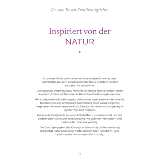 Inspiriert von der
NATUR
•
Dr. von Rosen Ernährungslehre
In unserer Klinik orientieren wir uns an dem Grundsatz der
Nachhaltigkeit, dem Einklang mit der Natur und dem Einsatz
von „Bio“ im Wortsinne.
Die regionale Verbindung zu Manufakturen und familiären Betrieben
aus dem Umfeld ist Teil unseres Basischen Ernährungskonzeptes.
Wir schätzen eine Ernährung durch hochwertige Lebensmittel und die
traditionelle und schonende Zubereitung einer ausgewogenen
vegetarischen oder veganen Kost. Sämtliche medizinisch angezeigte
Diätformen sind möglich.
Um eine hohe Qualität unserer Rohstoffe zu garantieren ist uns der
partnerschaftliche und faire Umgang mit unseren Herstellern und
Lieferanten überaus wichtig.
Die Durchgängigkeit des Konzeptes beinhaltet die Verwendung
möglichst naturbelassener Materialien in allen Funktions- und
Lebensbereichen unserer Einrichtung.
13
 