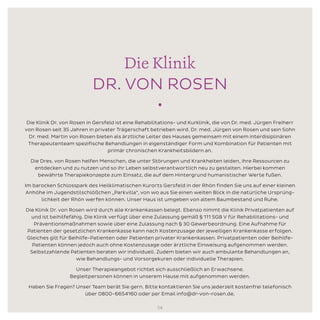 Die Klinik
DR. VON ROSEN
•
Die Klinik Dr. von Rosen in Gersfeld ist eine Rehabilitations- und Kurklinik, die von Dr. med. Jürgen Freiherr
von Rosen seit 35 Jahren in privater Trägerschaft betrieben wird. Dr. med. Jürgen von Rosen und sein Sohn
Dr. med. Martin von Rosen bieten als ärztliche Leiter des Hauses gemeinsam mit einem interdisiplinären
Therapeutenteam spezifische Behandlungen in eigenständiger Form und Kombination für Patienten mit
primär chronischen Krankheitsbildern an.
Die Dres. von Rosen helfen Menschen, die unter Störungen und Krankheiten leiden, ihre Ressourcen zu
entdecken und zu nutzen und so ihr Leben selbstverantwortlich neu zu gestalten. Hierbei kommen
bewährte Therapiekonzepte zum Einsatz, die auf dem Hintergrund humanistischer Werte fußen.
Im barocken Schlosspark des Heilklimatischen Kurorts Gersfeld in der Rhön finden Sie uns auf einer kleinen
Anhöhe im Jugendstilschlößchen „Parkvilla“, von wo aus Sie einen weiten Blick in die natürliche Ursprüng-
lichkeit der Rhön werfen können. Unser Haus ist umgeben von altem Baumbestand und Ruhe.
Die Klinik Dr. von Rosen wird durch alle Krankenkassen belegt. Ebenso nimmt die Klinik Privatpatienten auf
und ist beihilfefähig. Die Klinik verfügt über eine Zulassung gemäß § 111 SGB V für Rehabilitations- und
Präventionsmaßnahmen sowie über eine Zulassung nach § 30 Gewerbeordnung. Eine Aufnahme für
Patienten der gesetzlichen Krankenkasse kann nach Kostenzusage der jeweiligen Krankenkasse erfolgen.
Gleiches gilt für Beihilfe-Patienten oder Patienten privater Krankenkassen. Privatpatienten oder Beihilfe-
Patienten können jedoch auch ohne Kostenzusage oder ärztliche Einweisung aufgenommen werden.
Selbstzahlende Patienten beraten wir individuell. Zudem bieten wir auch ambulante Behandlungen an,
wie Behandlungs- und Vorsorgekuren oder individuelle Therapien.
Unser Therapieangebot richtet sich ausschließlich an Erwachsene.
Begleitpersonen können in unserem Hause mit aufgenommen werden.
Haben Sie Fragen? Unser Team berät Sie gern. Bitte kontaktieren Sie uns jederzeit kostenfrei telefonisch
über 0800-6654160 oder per Email info@dr-von-rosen.de.
14
 