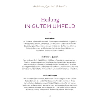 Heilung
IN GUTEM UMFELD
•
Ambiente, Qualität & Service
Architektur
Die Klinik Dr. von Rosen befindet sich in den Räumen eines Jugenstil-
schlößchen aus dem Jahre 1908. Die Bauweise und die ästhetische
Gestaltung der Räumlichkeiten vermitteln ein Gefühl von Wärme,
Ruhe, Ankommen und Geborgenheit. Unser Haus lädt ein zu
Ich-Bezug, Stille und innere Einkehr.
	
Zertifizierte Qualität
Wir sind nach DIN EN ISO 9001:2008 zertifiziert und messen unsere
Qualität unter anderem mittels Patientenfragebögen, anhand von
Befragung von Zuweisern und Mitarbeitern. Unser Ziel ist es, eine
ständige Verbesserung und Weiterentwicklung unserer Klinik und eine
damit verbundene hohe Zufriedenheit unserer Patienten zu erreichen.
Serviceleistungen
Mit unserem persönlichen, familiären Service begleiten wir unsere
Patienten von der ersten Kontaktaufnahme bis zum Ende ihres
Aufenthaltes. Es bestehen vielfältige Möglichkeiten für ein breites
Spektrum an Aktivitäten: Wanderungen, geführte Ausflüge, Langlauf,
Golf, Theaterbesuche, Musikabende etc.. Die nahen Kultur-Städte
Fulda, Würzburg und Weimar laden Sie auf einen Besuch ein.
17
 