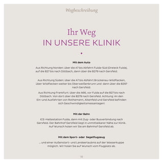 Ihr Weg
IN UNSERE KLINIK
•
Mit dem Auto
Aus Richtung Norden: über die A7 bis Abfahrt Fulda-Süd (Dreieck Fulda),
auf die B27 bis nach Döllbach, dann über die B279 nach Gersfeld.		
Aus Richtung Süden: über die A7 bis Abfahrt Brückenau-Wildflecken,
über Wildflecken weiter bis Oberweißenbrunn und dann über die B297
nach Gersfeld.
Aus Richtung Frankfurt: über die A66, vor Fulda auf die B27 bis nach
Döllbach. Von dort über die B279 nach Gersfeld. Achtung: An den
Ein-und Ausfahrten von Rothemann, Altenfeld und Gersfeld befinden
sich Geschwindigkeitsmessanlagen!
	
Mit der Bahn
ICE-Haltestation Fulda, dann mit Zug- oder Busverbindung nach
Gersfeld. Der Bahnhof Gersfeld liegt in unmittelbarer Nähe zur Klinik.
Auf Wunsch holen wir Sie am Bahnhof Gersfeld ab.
Mit dem Sport- oder Segelflugzeug
… und einer Außenstart- und Landeerlaubnis auf der Wasserkuppe
möglich. Wir holen Sie auf Wunsch vom Flugplatz ab.
Wegbeschreibung
18
 