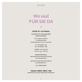 Klinik Dr. von Rosen
Fachklinik für Naturgemäße
Gesamtmedizin
Fritz-Stamer-Straße 11
D-36129 Gersfeld
Heilklimatischer Kurort in der Rhön
Tel +49 (0)6654 ∙ 160
Fax +49 (0)6654 ∙ 1663
info@dr-von-rosen.de
www.dr-von-rosen.de
•
Bankverbindung
IBAN DE94 5305 0180 0002 0005 96
BIC HELADEF1FDS
IBAN DE45 5306 0180 0001 8488 44
BIC GENODE51FUL
UST 01886160662
Telefon 0800 ∙ 6654 ∙ 160
(kostenlos aus dem deutschen Festnetz)
Kontakt
Wir sind
FÜR SIE DA
•
19
 