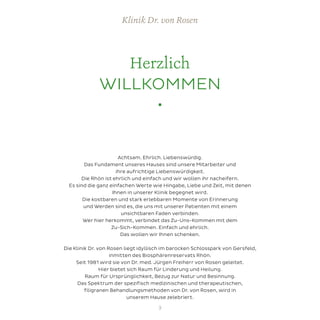 Herzlich
WILLKOMMEN
•
Achtsam. Ehrlich. Liebenswürdig.
Das Fundament unseres Hauses sind unsere Mitarbeiter und
ihre aufrichtige Liebenswürdigkeit.
Die Rhön ist ehrlich und einfach und wir wollen ihr nacheifern.
Es sind die ganz einfachen Werte wie Hingabe, Liebe und Zeit, mit denen
Ihnen in unserer Klinik begegnet wird.
Die kostbaren und stark erlebbaren Momente von Erinnerung
und Werden sind es, die uns mit unserer Patienten mit einem
unsichtbaren Faden verbinden.
Wer hier herkommt, verbindet das Zu-Uns-Kommen mit dem
Zu-Sich-Kommen. Einfach und ehrlich.
Das wollen wir Ihnen schenken.
Die Klinik Dr. von Rosen liegt idyllisch im barocken Schlosspark von Gersfeld,
inmitten des Biosphärenreservats Rhön.
Seit 1981 wird sie von Dr. med. Jürgen Freiherr von Rosen geleitet.
Hier bietet sich Raum für Linderung und Heilung.
Raum für Ursprünglichkeit, Bezug zur Natur und Besinnung.
Das Spektrum der spezifisch medizinischen und therapeutischen,
filigranen Behandlungsmethoden von Dr. von Rosen, wird in
unserem Hause zelebriert.
Klinik Dr. von Rosen
3
 