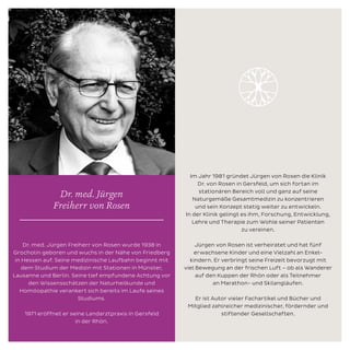 Im Jahr 1981 gründet Jürgen von Rosen die Klinik
Dr. von Rosen in Gersfeld, um sich fortan im
stationären Bereich voll und ganz auf seine
Naturgemäße Gesamtmedizin zu konzentrieren
und sein Konzept stetig weiter zu entwickeln.
In der Klinik gelingt es ihm, Forschung, Entwicklung,
Lehre und Therapie zum Wohle seiner Patienten
zu vereinen.
Jürgen von Rosen ist verheiratet und hat fünf
erwachsene Kinder und eine Vielzahl an Enkel-
kindern. Er verbringt seine Freizeit bevorzugt mit
viel Bewegung an der frischen Luft – ob als Wanderer
auf den Kuppen der Rhön oder als Teilnehmer
an Marathon- und Skilangläufen.
Er ist Autor vieler Fachartikel und Bücher und
Mitglied zahlreicher medizinischer, fördernder und
stiftender Gesellschaften.
Dr. med. Jürgen Freiherr von Rosen wurde 1938 in
Grocholin geboren und wuchs in der Nähe von Friedberg
in Hessen auf. Seine medizinische Laufbahn beginnt mit
dem Studium der Medizin mit Stationen in Münster,
Lausanne und Berlin. Seine tief empfundene Achtung vor
den Wissensschätzen der Naturheilkunde und
Homöopathie verankert sich bereits im Laufe seines
Studiums.
1971 eröffnet er seine Landarztpraxis in Gersfeld
in der Rhön.
Dr. med. Jürgen
Freiherr von Rosen
 