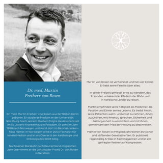 Martin von Rosen ist verheiratet und hat vier Kinder.
Er liebt seine Familie über alles.
In seiner Freizeit geniesst er es zu wandern, das
Erkunden unbekannter Pfade in der Rhön und
in nordische Länder zu reisen.
Martin empfindet seine Tätigkeit als Mediziner, als
Passion und Elixier seines Lebens. Es treibt ihn an,
seine Patienten wahr- und ernst zu nehmen, ihnen
zuzuhören, mit ihnen zu sprechen, Sicherheit und
Geborgenheit zu vermitteln und mit ihnen
gemeinsam den Pfad der Heilung zu beschreiten.
Martin von Rosen ist Mitglied zahlreicher ärztlicher
und stiftender Gesellschaften. Er publiziert
regelmäßig Artikel in Fachmagazinen und ist ein
gefragter Redner auf Kongressen.
Dr. med. Martin Freiherr von Rosen wurde 1968 in Berlin
geboren. Er studierte Medizin an der Universität
Würzburg. Nach seinem Studium folgte die Assistenzzeit
im St. Josefs-Krankenhaus in Potsdam. Er geht im Jahr
1998 nach Norwegen und wirkt dort im Bezirkskranken-
haus Hamar. In Norwegen wird er 2004 Facharzt für
Innere Medizin und ist als Oberarzt der Kardiologie und
Onkologie bis 2006 tätig.
Nach seiner Rückkehr nach Deutschland im gleichen
Jahr übernimmt er die Leitung der Praxis Dr. von Rosen
in Gersfeld.
Dr. med. Martin
Freiherr von Rosen
 
