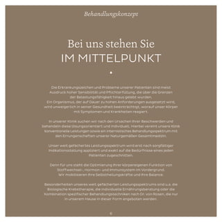 Bei uns stehen Sie
IM MITTELPUNKT
•
Die Erkrankungszeichen und Probleme unserer Patienten sind meist
Ausdruck hoher Sensibilität und Pflichterfüllung, die über die Grenzen
der Belastungsfähigkeit hinaus gelebt wurden.
Ein Organismus, der auf Dauer zu hohen Anforderungen ausgesetzt wird,
wird unweigerlich in seiner Gesundheit beeinträchtigt, worauf unser Körper
mit Symptomen und Krankheiten reagiert.
In unserer Klinik suchen wir nach den Ursachen Ihrer Beschwerden und
behandeln diese lösungsorientiert und individuell. Hierbei vereint unsere Klinik
konventionelle Leistungen sowie ein internistisches Behandlungsspektrum mit
den Errungenschaften unserer Naturgemäßen Gesamtmedizin.
Unser weit gefächertes Leistungsspektrum wird erst nach sorgfältiger
Indikationsstellung appliziert und exakt auf die Bedürfnisse eines jeden
Patienten zugeschnitten.
Denn für uns steht die Optimierung Ihrer körpereigenen Funktion von
Stoffwechsel-, Hormon- und Immunsystem im Vordergrund.
Wir mobilisieren Ihre Selbstheilungskräfte und Ihre Balance.
Besonderheiten unseres weit gefächerten Leistungsspektrums sind u.a. die
Biologische Krebstherapie, die individuelle Ernährungsberatung oder die
Kombination spezifischer Behandlungstechniken nach Dr. von Rosen, die nur
in unserem Hause in dieser Form angeboten werden.
Behandlungskonzept
6
 