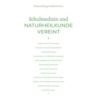 Schulmedizin und
NATURHEILKUNDE
VEREINT
•
Magen-Darm-Erkrankungen
•
Allergien und Unverträglichkeiten
•
Hauterkrankungen
•
Herzkreislauf- und Gefäßerkrankungen
•
Psychovegetative Krankheitsbilder
•
Atemwegserkrankungen
•
Chronische Schmerzen
•
Krebserkrankungen
•
Chronisch-entzündliche Erkrankungen
•
Gelenk- und Wirbelsäulenerkrankungen
•
Stoffwechselerkrankungen
•
Schlafstörungen
Behandlungsindikationen
9
 