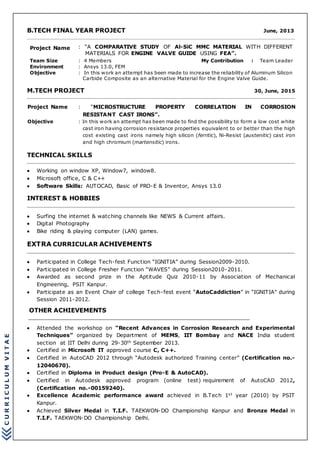CURRICULUMVITAE
B.TECH FINAL YEAR PROJECT June, 2013
Project Name : “A COMPARATIVE STUDY OF Al-SiC MMC MATERIAL WITH DIFFERENT
MATERIALS FOR ENGINE VALVE GUIDE USING FEA”.
Team Size : 4 Members My Contribution : Team Leader
Environment : Ansys 13.0, FEM
Objective : In this work an attempt has been made to increase the reliability of Aluminum Silicon
Carbide Composite as an alternative Material for the Engine Valve Guide.
M.TECH PROJECT 30, June, 2015
Project Name : “MICROSTRUCTURE PROPERTY CORRELATION IN CORROSION
RESISTANT CAST IRONS”.
Objective : In this work an attempt has been made to find the possibility to form a low cost white
cast iron having corrosion resistance properties equivalent to or better than the high
cost existing cast irons namely high silicon (ferritic), Ni-Resist (austenitic) cast iron
and high chromium (martensitic) irons.
TECHNICAL SKILLS
 Working on window XP, Window7, window8.
 Microsoft office, C & C++
 Software Skills: AUTOCAD, Basic of PRO-E & Inventor, Ansys 13.0
INTEREST & HOBBIES
 Surfing the internet & watching channels like NEWS & Current affairs.
 Digital Photography
 Bike riding & playing computer (LAN) games.
EXTRA CURRICULAR ACHIVEMENTS
 Participated in College Tech-fest Function “IGNITIA” during Session2009-2010.
 Participated in College Fresher Function “WAVES” during Session2010-2011.
 Awarded as second prize in the Aptitude Quiz 2010-11 by Association of Mechanical
Engineering, PSIT Kanpur.
 Participate as an Event Chair of college Tech-fest event “AutoCaddiction” in “IGNITIA” during
Session 2011-2012.
OTHER ACHIEVEMENTS
 Attended the workshop on “Recent Advances in Corrosion Research and Experimental
Techniques” organized by Department of MEMS, IIT Bombay and NACE India student
section at IIT Delhi during 29-30th September 2013.
 Certified in Microsoft IT approved course C, C++.
 Certified in AutoCAD 2012 through “Autodesk authorized Training center” (Certification no.-
12040670).
 Certified in Diploma in Product design (Pro-E & AutoCAD).
 Certified in Autodesk approved program (online test) requirement of AutoCAD 2012,
(Certification no.-00159240).
 Excellence Academic performance award achieved in B.Tech 1st year (2010) by PSIT
Kanpur.
 Achieved Silver Medal in T.I.F. TAEKWON-DO Championship Kanpur and Bronze Medal in
T.I.F. TAEKWON-DO Championship Delhi.
 