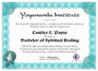 Yogananda Institute
Los Angeles, California
Be it known that, Yogananda Institute, in recognition of the successful completion of
the requisite courses of study, has conferred upon
Candice L. Payne
The degree of
Bachelor of Spiritual Healing
With all the rights and privileges thereto pertaining. In witness thereof,
this diploma has been issued with the signature of the director, duly affixed
this twenty ninth day of May, in the year two thousand and fourteen.
Signed: ____________
Dharmadevi, Director, Yogananda Institute
 