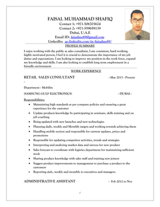 FAISAL MUHAMMAD SHAFIQ 
Contact 1: +971-506703624 
Contact 2: +971-559659139 
Dubai, U.A.E 
Email ID: faisalms89@gmail.com 
LinkedIn: ae.linkedin.com/in/faisalms89/ 
PROFILE SUMMARY 
I enjoy working with the public as sales consultant, I am consistent, hard working, 
highly motivated person, I feel it is crucial to demonstrate the importance of my job 
duties and expectations. I am looking to improve my position in the work force, expand 
my knowledge and skills. I am also looking to establish long term employment in a 
friendly environment 
WORK EXPERIENCE 
RETAIL SALES CONSULTANT - May 2013 - Present 
- 
Department - Mobility 
(SAMSUNG GULF ELECTRONICS) - DUBAI - 
Responsibilities: 
· Maintaining high standards as per company policies and ensuring a great 
experience for the customer 
· Update products knowledge by participating in seminars, skills training and on 
job coaching 
· Being updated with new launches and new technologies 
· Planning daily, weekly and Monthly targets and working towards achieving them 
· Handling mobile section and responsible for current updates, prices and 
promotions 
· Responsible for updating competitor activities, trends and strategies 
· Interpreting and analyzing market data and surveys for new product 
· Sales forecast to coordinate with logistics department for maintaining sufficient 
stock 
· Sharing product knowledge with sales staff and training new joiners 
· Suggest product improvements to management to purchase a product to the 
customers 
· Reporting daily, weekly and monthly to executives and managers. 
ADMINISTRATIVE ASSISTANT - Feb 2012 to Nov 
1 
 