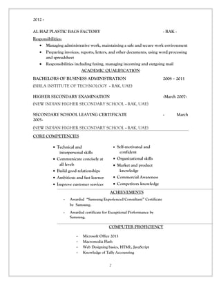 2012 - 
AL HAZ PLASTIC BAGS FACTORY - RAK - 
Responsibilities: 
· Managing administrative work, maintaining a safe and secure work environment 
· Preparing invoices, reports, letters, and other documents, using word processing 
and spreadsheet 
· Responsibilities including faxing, managing incoming and outgoing mail 
ACADEMIC QUALIFICATION 
BACHELORS OF BUSINESS ADMINISTRATION 2008 – 2011 
(BIRLA INSTITUTE OF TECHNOLOGY - RAK, UAE) 
HIGHER SECONDARY EXAMINATION -March 2007- 
(NEW INDIAN HIGHER SECONDARY SCHOOL - RAK, UAE) 
SECONDARY SCHOOL LEAVING CERTIFICATE - March 
2005- 
(NEW INDIAN HIGHER SECONDARY SCHOOL - RAK, UAE) 
CORE COMPETENCIES 
· Technical and 
interpersonal skills 
· Communicate concisely at 
all levels 
· Build good relationships 
· Ambitious and fast learner 
· Improve customer services 
· Self-motivated and 
confident 
· Organizational skills 
· Market and product 
knowledge 
· Commercial Awareness 
· Competitors knowledge 
ACHIEVEMENTS 
- Awarded “Samsung Experienced Consultant” Certificate 
by Samsung. 
- Awarded certificate for Exceptional Performance by 
Samsung. 
COMPUTER PROFICIENCY 
- Microsoft Office 2013 
- Macromedia Flash 
- Web Designing basics, HTML, JavaScript 
- Knowledge of Tally Accounting 
2 
 