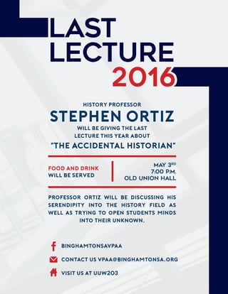 LAST
LECTURE
2016
History Professor
Stephen Ortiz
will be giving the Last
Lecture this year about
"The Accidental Historian"
FOOD and drink
will be served
MAY 3rd
7:00 p.m.
Old union Hall
Professor Ortiz will be discussing his
serendipity into the history FIeld as
well as trying to open students minds
into their unknown.
Binghamtonsavpaa
CONTACT US vpaa@binghamtonsa.org
VISIT US AT UUW203
 