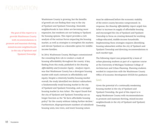 Foundation10
Washtenaw County is growing, but the benefits
of growth are not finding their way to the city
of Ypsilanti and Ypsilanti Township. Desirable
neighborhoods in Ann Arbor are becoming more
expensive, but residents are not looking to Ypsilanti
for housing options. This report provides a rich
analysis of the various forces impacting the housing
market, as well as strategies to strengthen the markets
and elevate Ypsilanti as a desirable option for middle-
income families.
In 2014, Washtenaw County, Michigan commissioned
the consulting firm czb to conduct a study of
housing affordability throughout the county. A key
finding from this study, published in the Housing
Affordability and Economic Equity - Analysis report,
was that Washtenaw County has a divergent housing
market with stark contrasts in affordability and
equity. Despite a relatively healthy housing market
overall, the study identified two distinct submarkets:
a fundamentally weak housing market in the city
of Ypsilanti and Ypsilanti Township, and a stronger
housing market in Ann Arbor. The report found that
the city of Ypsilanti and Ypsilanti Township can no
longer function as the “de facto affordable housing
policy” for the county without risking further decline.1
Furthermore, disproportionate numbers of subsidized
housing units, low rents, and lower housing values
FOUNDATION
The goal of this report is to
provide Washtenaw County
with recommendations to
promote and maintain thriving,
mixed-income neighborhoods
in the city of Ypsilanti and
Ypsilanti Township.
must be addressed before the economic stability
of the entire county becomes compromised. In
response, the Housing Affordability report urged Ann
Arbor to increase its supply of affordable housing
and encouraged the city of Ypsilanti and Ypsilanti
Township to focus on creating demand for working,
college-educated, middle-income households.
Implementing these strategies requires identifying
housing submarkets within the city of Ypsilanti and
Ypsilanti Township and directing recommendations to
each market type.
The following report was prepared by a team of
urban planning students as part of a capstone course
at the University of Michigan Taubman College of
Architecture and Urban Planning. Planning students
worked in conjunction with the Washtenaw County
Office of Economic Development (OCED) for guidance.
Goals
Given the potential of a continually weakening
housing market in the city of Ypsilanti and
Ypsilanti Township, the goal of this report is to
equip Washtenaw County with recommendations
to promote and maintain thriving, mixed-income
neighborhoods in the city of Ypsilanti and Ypsilanti
Township.
 