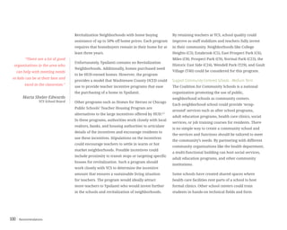 Recommendations100
Revitalization Neighborhoods with home buying
assistance of up to 50% off home prices. Each program
requires that homebuyers remain in their home for at
least three years.
Unfortunately, Ypsilanti contains no Revitalization
Neighborhoods. Additionally, homes purchased need
to be HUD-owned homes. However, the program
provides a model that Washtenaw County OCED could
use to provide teacher incentive programs that ease
the purchasing of a home in Ypsilanti.
Other programs such as Homes for Heroes or Chicago
Public Schools’ Teacher Housing Program are
alternatives to the large incentives offered by HUD.6,7
In these programs, authorities work closely with local
realtors, banks, and housing authorities to articulate
details of the incentives and encourage residents to
use these incentives. Stipulations on the incentives
could encourage teachers to settle in warm or hot
market neighborhoods. Possible incentives could
include proximity to transit stops or targeting specific
houses for revitalization. Such a program should
work closely with YCS to determine the incentive
amount that ensures a sustainable living situation
for teachers. The program would ideally attract
more teachers to Ypsilanti who would invest further
in the schools and revitalization of neighborhoods.
By retaining teachers at YCS, school quality could
improve as staff stabilizes and teachers fully invest
in their community. Neighborhoods like College
Heights (C3), Estabrook (C5), East Prospect Park (C6),
Miles (C8), Prospect Park (C9), Normal Park (C23), the
Historic East Side (C24), Wendell Park (T29), and Gault
Village (T40) could be considered for this program.
Support Community-Centered Schools - Medium Term
The Coalition for Community Schools is a national
organization promoting the use of public,
neighborhood schools as community centers.
Each neighborhood school could provide ‘wrap-
around’ services such as after school programs,
adult education programs, health care clinics, social
services, or job training courses for residents. There
is no simple way to create a community school and
the services and functions should be tailored to meet
the community’s needs. By partnering with different
community organizations like the health department,
a multi-functional building can host social services,
adult education programs, and other community
institutions.
Some schools have created shared spaces where
health care facilities rent parts of a school to host
formal clinics. Other school centers could train
students in hands-on technical fields and form
“There are a lot of good
organizations in the area who
can help with meeting needs
so kids can be at their best and
excel in the classroom.”
Maria Sheler-Edwards
YCS School Board
 
