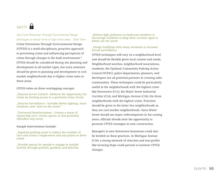 103
SAFETY
Use Crime Prevention Through Environmental Design
techniques to reduce crime in high-crime areas – Short Term
Crime Prevention Through Environmental Design
(CPTED) is a multi-disciplinary, proactive approach
to preventing crime and influencing perceptions of
crime through changes to the built environment.9
CPTED should be considered during site planning and
development in all market types, but extra attention
should be given to planning and development in cool
market neighborhoods due to higher crime rates in
these areas.
CPTED relies on three overlapping concepts:
_Natural Access Control - Reduces the opportunity for
crime by limiting access to a potential crime victim
_Natural Surveillance - Includes Better lighting, more
windows, and “eyes on the street”
_Territorial Reinforcement - Creates a sense of
ownership over certain spaces so that potential
offenders stay away
Sample Interventions Include:
_Segment parking areas to reduce the number of
cars and create a single-entry and exit points to deter
crime
_Provide spaces for people to engage in outside
activity through porches, gardens, and benches
_Reduce light pollution on bedroom windows to
encourage residents to keep their curtains open to
better see the street
_Design buildings with many windows to increase
actual surveillance
CPTED techniques will vary on a neighborhood level
and should be flexible given local context and needs.
Neighborhood watches, neighborhood associations,
residents, the Ypsilanti Community Policing Action
Council (YCPAC), police departments, planners, and
developers are all potential partners in creating safer
communities. These techniques could be particularly
useful in the neighborhoods with the highest crime
like Downtown (C11), the Water Street Industrial
Corridor (C14), and Michigan Avenue (C16), the three
neighborhoods with the highest crime. Priorities
should be given to the latter two neighborhoods as
they are cool market neighborhoods. Since Water
Street should see major redevelopment in the coming
years, officials should seize the opportunity to
promote CPTED strategies in new construction.
Managers in new downtown businesses could also
be briefed on these practices. In Michigan Avenue
(C16), a strong network of churches and non-profits
like Growing Hope could partner to institute CPTED
changes.
 