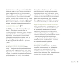 109
Special attention should be given to Lake Drive (T23)
and Swan Creek (T24) since they are warm and cool
market neighborhoods with low access to transit.
This area of the township is likely not dense enough
to support significant fixed-route investment, but
Ypsilanti Township could work with AAATA to provide
demand-response service to township neighborhoods.
This could ensure that poor transit accessibility does
not deter individuals from moving to the township.
NEIGHBORHOOD HEALTH
Our MECC partners at the University of Michigan’s
School of Public Health developed three key
recommendations for Washtenaw County: centralize
and standardize data, increase collaboration across
departments, and clarify policy priorities.29
The
following recommendations can also be found in
their 2015 report titled Developing a Framework
for Measuring Neighborhood Health in Washtenaw
County.
Centralize and Standardize Data - Short Term
The Washtenaw County Department of Public
Health is responsible for collecting and maintaining
health data at the neighborhood level. Other county
departments also maintain data, including sidewalk
coverage, vacancy rates, use of public transportation,
proximity to parks, and grocery stores locations.
Municipalities within the county also have some
of this information, so before collecting new data,
county leaders should assess what data are already
available. Moving forward, departments could work
to standardize data collection and store it in a digital
location easily accessible to all users. This would
allow simple interfacing with ACS data and create a
more robust understanding of each neighborhood.
Increase Cross-Departmental Collaboration - Medium Term
Pooling data and storing it centrally is a critical first
step in fostering cross-departmental collaboration.
The Neighborhood Health report indicates that
neighborhood health is the result of a number of
factors, including employment, housing, and access
to resources. Improving the quality of health services
is important, but it is only one piece of a multi-
faceted problem. To effectively tackle health at the
neighborhood level, departments must collaborate
and create interdisciplinary solutions.
Clarify Policy Priorities - Long Term
Working with stakeholders at each department,
Washtenaw County should use the Neighborhood
Health report and data to build on its present
knowledge and target its policy priorities. This
targeting can be geographic, based on neighborhoods
or census tracts with poor health status.
 
