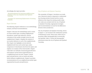 11
Accordingly, this report provides:
_Recommendations for attracting middle-income
residents to the city of Ypsilanti and Ypsilanti
Township
_Strategies for minimizing displacement of existing
residents
Report Overview
The following chapters elaborate on our methodology,
analysis, and final recommendations.
Chapter 2 discusses the methodology used to create
our three market types, including neighborhood
boundaries, market type indicators, and the
calculation of the market strength scores for each
neighborhood. Chapter 3 displays the analysis of
our market indicators in each of the neighborhoods.
This chapter also highlights several selected
neighborhoods from each market type, makes
comparisons to benchmark cities from the region, and
explains our analysis of the rental market. Chapter
4 describes our methods of measuring gentrification
and analyzes current levels of gentrification on
a neighborhood and city level. Chapter 5 details
push and pull factors, such as transit and safety,
which influence neighborhoods. Chapter 6 provides
recommendations for our neighborhood market types
organized by the push and pull factors.
City of Ypsilanti and Ypsilanti Township
The remainder of Chapter 1 introduces our study
area. Historical context is important to understand
how housing markets formed and the current
influences that shape the existing market today.
Our study area includes both the city of Ypsilanti
an Ypsilanti Township. Appropriate strategies
and recommendations account for the differences
between these jurisdictions.
The city of Ypsilanti and Ypsilanti Township, shown
in Figure 1.1, are located in the southeastern portion
of Washtenaw County. These areas, while close in
proximity, differ demographically, economically,
and spatially. Table 1.1 shows key demographic
information about the city of Ypsilanti and Ypsilanti
Township.
 