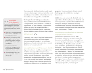 Recommendations110
The county could also focus on a few specific health
outcomes, like obesity or infant mortality. This would
allow for more tailored data collection based on the
factors that most strongly affect public health.
The Neighborhood Health report confirms that
major health disparities exist within Washtenaw
County. However, it also establishes a number of
opportunities for local leadership. Using national
models, the county can move forward with a
thoughtful, effective data collection strategy and
develop policies to support the health of all residents.
DISPLACEMENT
Community Land Trusts (CLTs), home rehabilitation
efforts, infill construction, and Health Impact
Assessments are all strategies to prevent future
displacement. Proactive action is needed to protect
the futures of current residents.30
Encourage Rehabilitation and Infill Development – Short Term
Aggressive actions to rehabilitate existing housing
stock and encourage infill development are a
complementary approach to maintaining affordable
housing. Housing rehabilitation helps current
residents stay in their homes throughout their life
cycle.31
The Michigan State Housing Development
Authority (MSHDA) offers financial assistance for
rehabilitation of both owner-occupied and rental
properties. Washtenaw County also uses federal
funding to provide rehabilitation funding to
homeowners.
Infill development can provide affordable units in
a jurisdiction that has built out most of its land, and
encourage renters to purchase homes.32
Washtenaw
County has developed strategies to encourage
infill development that hinge on increased density
requirements in municipal zoning codes. See the case
study in St Petersburg, Florida.
Incorporate Health Impact Assessments into Development
Projects and Decisions – Short Term
Health Impact Assessments (HIA) for large
development projects are one way to ensure that
discussions around displacement are brought into
economic development decisions.33
An HIA measures
the health impacts of a policy, program, or plan
using quantitative, qualitative, and participatory
techniques.34
HIAs help decision makers evaluate
various alternatives to understand how their project
will affect the public’s health in the short and long
term. Also, HIAs recognize that an individual’s health
is influenced by factors beyond individual behavior
and access to medical care like transportation,
housing, and land use. These are social determinants
of health, or “the conditions and circumstances in
which people grow, live, work, and age.”35
Displacement
ST.PETERSBURG,FL
Bartlett Park is a primarily low-income,
African-American neighborhood in the
early stages of gentrification60
Funding was secured through the St.
Petersburg Working to Improve our
Neighborhoods program,Community
Development Block Grants,and the
HOME program
Non-profit organizations like
Neighborhood Housing Services and
Mt.Zion have been performing the
rehabilitation work since 1997
The neighborhood has seen a 50%
decrease in vacant houses between
1998 and 2001.
The City of St.Petersburg partnered with
neighborhood housing organizations
in the Bartlett Park neighborhood to
rehabilitate homes and reduce vacancy
rates.
 