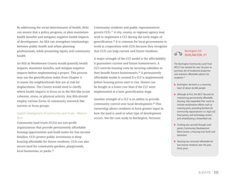 111
By addressing the social determinants of health, HIAs
can ensure that a policy, program, or plan maximizes
health benefits and mitigates negative health impacts
of development. An HIA can strengthen relationships
between public health and urban planning
professionals, while promoting equity and community
health.
An HIA in Washtenaw County would quantify health
impacts, maximize benefits, and mitigate negative
impacts before implementing a project. This process
may use the gentrification index from Chapter 4
to assess the neighborhoods that are at risk for
displacement. The County would need to clarify
which health impacts to focus on in the HIA like social
cohesion, stress, or physical activity. Any HIA should
employ various forms of community outreach like
surveys or focus groups.
Support Development of Community Land Trusts – Medium
Term
Community land trusts (CLTs) are non-profit
organizations that provide permanently affordable
housing opportunities and build assets for low-income
families. CLTs protect public investment to keep
housing affordable for future residents. CLTs can also
secure land for community gardens, playgrounds,
local businesses, or parks.36
Community residents and public representatives
govern CLTs.37
A city, county, or regional agency may
wish to implement a CLT during the early stages of
gentrification.38
It is common for local governments to
work in cooperation with CLTs because they recognize
that CLTs can help current and future residents.
A major strength of the CLT model is the affordability
it guarantees current and future homeowners. A
CLT controls housing costs by securing subsidies so
they benefit future homeowners.39
A permanently
affordable model is created if a CLT is implemented
before housing prices start to rise. Homes can
be bought at a lower cost than if the CLT were
implemented at a later gentrification stage.
Another strength of a CLT is its ability to provide
community control over local development.40
This
ownership allows residents to have greater input in
how the land is used or what type of development
occurs. See the case study in Burlington, Vermont.
Burlington CLT
BURLINGTON,VT
The Burlington Community Land Trust
(BCLT) has worked for over 30 years to
purchase 4% of residential properties
and maintain affordable options for
residents.61
Burlington,Vermont is a university
town of about 40,000 people
Although at first,the BCLT focused on
maintaining permanently affordable
housing,they expanded their reach to
include revitalization efforts such as
creating parks,providing facilities for
community organizations (i.e.legal aid,
food pantry,and technology center),
and rehabilitating a brownfield site.
Funding was secured through seed
grants,Community Development
Block Grants,a housing trust fund,and
donations
Housing has remained affordable for
low-income residents over the past
thirty years
 