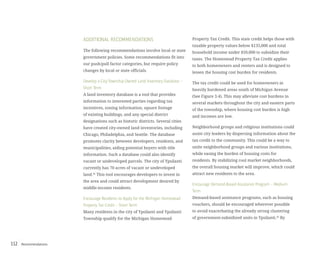 Recommendations112
ADDITIONAL RECOMMENDATIONS
The following recommendations involve local or state
government policies. Some recommendations fit into
our push/pull factor categories, but require policy
changes by local or state officials.
Develop a City/Township Owned Land Inventory Database –
Short Term
A land inventory database is a tool that provides
information to interested parties regarding tax
incentives, zoning information, square footage
of existing buildings, and any special district
designations such as historic districts. Several cities
have created city-owned land inventories, including
Chicago, Philadelphia, and Seattle. The database
promotes clarity between developers, residents, and
municipalities, aiding potential buyers with title
information. Such a database could also identify
vacant or undeveloped parcels. The city of Ypsilanti
currently has 70 acres of vacant or undeveloped
land.41
This tool encourages developers to invest in
the area and could attract development desired by
middle-income residents.
Encourage Residents to Apply for the Michigan Homestead
Property Tax Credit – Short Term
Many residents in the city of Ypsilanti and Ypsilanti
Township qualify for the Michigan Homestead
Property Tax Credit. This state credit helps those with
taxable property values below $135,000 and total
household income under $50,000 to subsidize their
taxes. The Homestead Property Tax Credit applies
to both homeowners and renters and is designed to
lessen the housing cost burden for residents.
The tax credit could be used for homeowners in
heavily burdened areas south of Michigan Avenue
(See Figure 3.4). This may alleviate cost burdens in
several markets throughout the city and eastern parts
of the township, where housing cost burden is high
and incomes are low.
Neighborhood groups and religious institutions could
assist city leaders by dispersing information about the
tax credit to the community. This could be a way to
unite neighborhood groups and various institutions,
while easing the burden of housing costs for
residents. By stabilizing cool market neighborhoods,
the overall housing market will improve, which could
attract new residents to the area.
Encourage Demand-Based Assistance Program – Medium
Term
Demand-based assistance programs, such as housing
vouchers, should be encouraged wherever possible
to avoid exacerbating the already strong clustering
of government-subsidized units in Ypsilanti.42
By
 