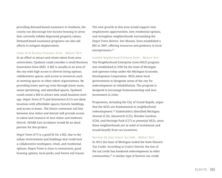 113
providing demand-based assistance to residents, the
county can discourage low-income housing in areas
that currently exhibit depressed property values.
Demand-based assistance programs can also aid
efforts to mitigate displacement.
Create Small Business Innovation Zones – Medium Term
In an effort to attract and retain talent from area
universities, Ypsilanti could consider a small Business
Innovation Zone (BIZ). A BIZ is usually in an area of
the city with high access to diverse living options,
collaborative spaces, and access to resources such
as meeting spaces or other talent organizations. By
providing lower start-up costs through lower taxes,
easier permitting, and identified spaces, Ypsilanti
could create a BIZ to attract new small business start-
ups. Depot Town (C7) and Downtown (C11) are ideal
locations with affordable spaces, historic buildings,
and access to buses. The future commuter rail line
between Ann Arbor and Detroit will provide access
to talent and resource in Ann Arbor and midtown
Detroit. SPARK East incubator would be an ideal
partner for this project.
Depot Town (C7) is a good fit for a BIZ, due to the
urban environment and buildings that could host
a collaborative workspace, retail, and residential
options. Depot Town is close to restaurants, good
housing options, local parks, and future rail transit.
The new growth in this area would support new
employment opportunities, new residential options,
and strengthen neighborhoods surrounding the
Depot Town district. Des Moines, Iowa established a
BIZ in 2007, offering resources and guidance to local
entrepreneurs.43
Establish Neighborhood Enterprise Zones – Medium Term
The Neighborhood Enterprise Zone (NEZ) program
was established in 1992 by the State of Michigan
and operates today under the Michigan Economic
Development Corporation. NEZs allow local
governments to designate areas of the city for
redevelopment or rehabilitation. The program is
designed to encourage homeownership and new
investment in cities.
Proponents, including the City of Grand Rapids, argue
that the NEZs are fundamental in neighborhood
redevelopment.44
Stakeholders identified Michigan
Avenue (C16), Ainsworth (C25), Worden Gardens
(C26), and Heritage Park (C27) as potential NEZs, since
these neighborhoods are in need of investment and
would benefit from tax incentives.
Reinstate the State Historic Tax Credit – Medium Term
In 2011 the State of Michigan ended the State Historic
Tax Credit. According to Crain’s Detroit, the loss of
the tax credit has hindered redevelopment in older
communities.45
A similar type of historic tax credit
 