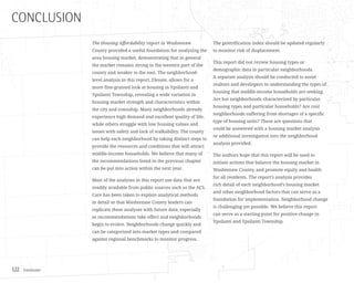 Conclusion122
CONCLUSION
The Housing Affordability report in Washtenaw
County provided a useful foundation for analyzing the
area housing market, demonstrating that in general
the market remains strong in the western part of the
county and weaker to the east. The neighborhood-
level analysis in this report, Elevate, allows for a
more fine-grained look at housing in Ypsilanti and
Ypsilanti Township, revealing a wide variation in
housing market strength and characteristics within
the city and township. Many neighborhoods already
experience high demand and excellent quality of life,
while others struggle with low housing values and
issues with safety and lack of walkability. The county
can help each neighborhood by taking distinct steps to
provide the resources and conditions that will attract
middle-income households. We believe that many of
the recommendations listed in the previous chapter
can be put into action within the next year.
Most of the analyses in this report use data that are
readily available from public sources such as the ACS.
Care has been taken to explain analytical methods
in detail so that Washtenaw County leaders can
replicate these analyses with future data, especially
as recommendations take effect and neighborhoods
begin to evolve. Neighborhoods change quickly and
can be categorized into market types and compared
against regional benchmarks to monitor progress.
The gentrification index should be updated regularly
to monitor risk of displacement.
This report did not review housing types or
demographic data in particular neighborhoods.
A separate analysis should be conducted to assist
realtors and developers in understanding the types of
housing that middle-income households are seeking.
Are hot neighborhoods characterized by particular
housing types and particular households? Are cool
neighborhoods suffering from shortages of a specific
type of housing units? These are questions that
could be answered with a housing market analysis
or additional investigation into the neighborhood
analysis provided.
The authors hope that this report will be used to
initiate actions that balance the housing market in
Washtenaw County, and promote equity and health
for all residents. The report’s analysis provides
rich detail of each neighborhood’s housing market
and other neighborhood factors that can serve as a
foundation for implementation. Neighborhood change
is challenging yet possible. We believe this report
can serve as a starting point for positive change in
Ypsilanti and Ypsilanti Township.
 