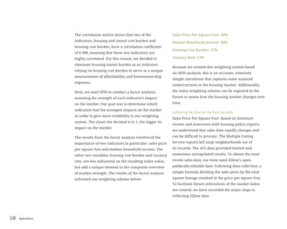 Appendices128
The correlation matrix shows that two of the
indicators, housing and transit cost burden and
housing cost burden, have a correlation coefficient
of 0.988, meaning that these two indicators are
highly correlated. For this reason, we decided to
eliminate housing transit burden as an indicator,
relying on housing cost burden to serve as a unique
measurement of affordability and homeownership
expenses
Next, we used SPSS to conduct a factor analysis,
assessing the strength of each indicator’s impact
on the market. Our goal was to determine which
indicators had the strongest impacts on the market
in order to give more credibility to our weighting
system. The closer the decimal is to 1, the bigger its
impact on the market.
The results from the factor analysis reinforced the
importance of two indicators in particular: sales price
per square foot and median household income. The
other two variables, housing cost burden and vacancy
rate, are less influential on the resulting index value,
but add a unique element to the composite overview
of market strength. The results of the factor analysis
informed our weighting scheme below:
Sales Price Per Square Foot: 40%
Median Household Income: 30%
Housing Cost Burden: 15%
Vacancy Rate: 15%
Because we created this weighting system based
on SPSS analysis, this is an accurate, relatively
simple calculation that captures some nuanced
undercurrents in the housing market. Additionally,
the index weighting scheme can be repeated in the
future to assess how the housing market changes over
time.
Gathering the Data for the Four Variables:
Sales Price Per Square Foot: Based on literature
review and interviews with housing policy experts,
we understand that sales data rapidly changes and
can be difficult to procure. The Multiple Listing
Service reports left large neighborhoods out of
its records. The ACS data provided limited and
sometimes extrapolated results. To obtain the most
recent sales data, our team used Zillow’s open,
publically-editable data. Following data collection, a
simple formula dividing the sales price by the total
square footage resulted in the price per square foot.
To facilitate future reiterations of the market index
we created, we have recorded the major steps to
collecting Zillow data.
 