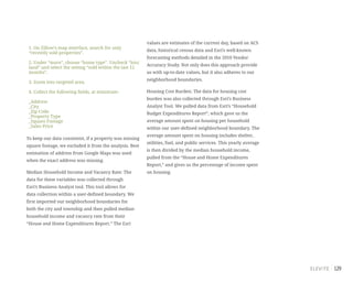 129
1. On Zillow’s map interface, search for only
“recently sold properties”.
2. Under “more”, choose “home type”. Uncheck “lots/
land” and select the setting “sold within the last 12
months”.
3. Zoom into targeted area.
4. Collect the following fields, at minimum:
_Address
_City
_Zip Code
_Property Type
_Square Footage
_Sales Price
To keep our data consistent, if a property was missing
square footage, we excluded it from the analysis. Best
estimation of address from Google Maps was used
when the exact address was missing.
Median Household Income and Vacancy Rate: The
data for these variables was collected through
Esri’s Business Analyst tool. This tool allows for
data collection within a user-defined boundary. We
first imported our neighborhood boundaries for
both the city and township and then pulled median
household income and vacancy rate from their
“House and Home Expenditures Report.” The Esri
values are estimates of the current day, based on ACS
data, historical census data and Esri’s well-known
forecasting methods detailed in the 2010 Vendor
Accuracy Study. Not only does this approach provide
us with up-to-date values, but it also adheres to our
neighborhood boundaries.
Housing Cost Burden: The data for housing cost
burden was also collected through Esri’s Business
Analyst Tool. We pulled data from Esri’s “Household
Budget Expenditures Report”, which gave us the
average amount spent on housing per household
within our user-defined neighborhood boundary. The
average amount spent on housing includes shelter,
utilities, fuel, and public services. This yearly average
is then divided by the median household income,
pulled from the “House and Home Expenditures
Report,” and gives us the percentage of income spent
on housing.
 
