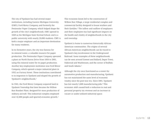 13
The city of Ypsilanti has had several major
institutions, including Eastern Michigan University
(EMU), Ford Motor Company, and formerly the
Peninsular Paper Company, which helped shape the
growth of the city’s neighborhoods. EMU opened in
1849 as the Michigan State Normal School, and is a
public university with nearly 20,000 students. EMU is
both a major employer and an important destination
for many residents.
In its formative years, the city was famous for
its mineral water, a valuable resource for paper
production. The Peninsular Paper Company operated
a plant on North Huron Drive from 1856 to 2001,
using this mineral water for its paper production.
Another key employment institution was Ford Motor
Company, which opened a major industrial plant in
1932 on Factory Street. These institutions contributed
to in-migration to Ypsilanti and shaped the growth of
Ypsilanti’s neighborhoods.2
In 1941, the Ford Motor Company acquired land in
Ypsilanti Township that later became the Willow
Run Bomber Plant, designed for mass production of
military aircraft. This industrial complex employed
over 42,000 people and spurred economic growth.3
This economic boom led to the construction of
Willow Run Village, a large residential complex and
commercial facility designed to house workers and
their families.4
The inflow and outflow of employers
and their employees has had significant impacts on
the health and vitality of neighborhoods in the city
and township.
Ypsilanti is home to numerous historically African-
American communities. The origins of several
African-American neighborhoods can be traced to
Ypsilanti’s key involvement in the Underground
Railroad. Some examples of these neighborhoods
can be seen around Emmet and Ballard, Depot Town,
Oakwood and Washtenaw, and the corner of Buffalo
and South Adams.5
Although the city once functioned as a center for
automotive production and manufacturing, Ypsilanti
has not maintained the same level of economic
vitality since the post-war era. Since 2001, Ypsilanti
has lost nearly 1,600 manufacturing jobs.6
This
economic shift caused both a reduction in real and
personal property tax revenue and an increase in
vacant or under-utilized industrial space.
 