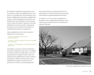 19
We defined the neighborhood boundaries so that
we could later assign each neighborhood into a hot,
warm, or cool market type. These boundaries were
based on neighborhood associations, neighborhood
watches, certain demographic characteristics, and
feedback from local stakeholders. The boundaries
may not reflect all residents’ experiences with their
neighborhoods, but they provide a starting point
for analysis. For more details on the division of
neighborhood boundaries, see Appendix A.
Using a neighborhood as our unit of analysis is
important for several reasons:
_Creates a manageable scale for our
recommendations
_Provides a current snapshot of the area’s strengths
and weaknesses
_Enables recommendations to be implemented at a
small scale
Alan Mallach, a housing, economic development,
and urban revitalization expert notes, “It is difficult
to develop an effective strategy either to move the
housing market or mitigate its effects unless one
understands the neighborhood’s market conditions
and dynamics. Without that information, many
neighborhood strategies are little more than
guesswork. In contrast, an understanding of the
area’s market features can help practitioners and
policymakers to craft informed decisions about goals
and strategies for guiding neighborhood change.”2
See Figures 2.1-2.3 for the map of neighborhood
boundaries. These neighborhood boundaries can be
used for future analysis of the city of Ypsilanti and
Ypsilanti Township.
Park Estates neighborhood in Ypsilanti Township
 
