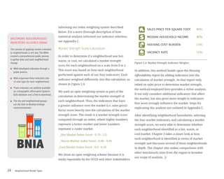 Neighborhood Market Types24
informing our index weighting system described
below. For a more thorough description of how
statistical analysis informed our indicator selection,
see Appendix C.
Market Strength Score Calculation
In order to determine if a neighborhood was hot,
warm, or cool, we calculated a market strength
score for each neighborhood on a scale from 0 to 1.
This score was based on how each neighborhood
performed against each of our four indicators. Each
indicator weighted differently into this calculation, as
shown in Figure 2.4.
We used an open weighting system as part of the
calculation in determining the market strength of
each neighborhood. Thus, the indicators that have
a greater influence over the market (i.e. sales price)
factor more heavily into the calculation of the market
strength score. The result is a market strength score
computed through an index, where higher numbers
represent a hotter market and lower numbers
represent a cooler market.
_Hot Market Index Score - 0.70 - 1.0
_Warm Market Index Score - 0.40 - 0.69
_Cool Market Index Score - 0.0 - 0.39
We chose an open weighting scheme because it is
easily repeatable by the OCED and other stakeholders.
In addition, this method builds upon the Housing
Affordability report by adding indicators into the
calculation of market strength. As that report only
relied on sales price to determine market strength,
the method employed here provides a richer analysis.
It not only considers additional indicators that affect
the market, but also gives more weight to indicators
that more strongly influence the market. Steps for
replicating this analysis are outlined in Appendix C.
After identifying neighborhood boundaries, selecting
the four market indicators, and calculating a market
strength score, we were able to determine whether
each neighborhood identified as a hot, warm, or
cool market. Chapter 3 takes a closer look at how
each neighborhood is identified in terms of market
strength and discusses several of these neighborhoods
in depth. The chapter also makes comparisons with
other benchmark cities from the region to broaden
our scope of analysis.
SALES PRICE PER SQUARE FOOT
INDICATORS INDEX WEIGHT
HOUSING COST BURDEN
MEDIAN HOUSEHOLD INCOME
VACANCY RATE
40%
30%
15%
15%
SALES PRICE PER SQUARE FOOT
INDICATORS INDEX WEIGHT
HOUSING COST BURDEN
MEDIAN HOUSEHOLD INCOME
VACANCY RATE
40%
30%
15%
15%
BALTIMORE NEIGHBORHOOD
INDICATORS ALLIANCE (BNIA)
The concept of applying market indicators
to neighborhoods is not new.The BNIA
created a comprehensive public process
to gather data and track neighborhood
change.
BNIA developed indicators through a
public process.
BNIA organized these indicators into
12 vital signs for each neighborhood.
These indicators are publicly available
on a Geographic Information Systems
(GIS) database and is free to download.
The city and neighborhood groups
use the data to develop strategic
recommendations.
Figure 2.4: Market Strength Indicator Weights
 