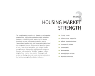 3CHAPTER
HOUSING MARKET
STRENGTH
Overall Trends
Sales Price Per Square Foot
Median Household Income
Housing Cost Burden
Vacancy Rate
Rental Market
Neighborhood Portraits
Regional Comparison
The overall market strength score of each city and township
neighborhood reflects the combined strengths of the four
indicators – (1) Sales Price per Square Foot, (2) Median
Household Income, (3) Housing Cost Burden, and (4)
Vacancy Rate. Based on their total score, each neighborhood
was categorized into one of three market types: hot, warm,
or cool. These market types allow us to compare market
strengths in city and township neighborhoods, but are not
intended to determine the “livability” of a place or if one
neighborhood is better than another. This chapter will
review our findings of overall market strength and analyze
the variation among the four distinct indicators.
 