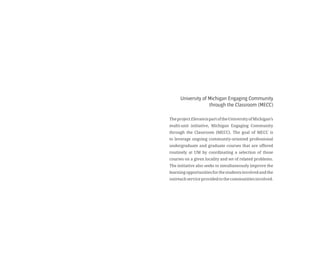 University of Michigan Engaging Community
through the Classroom (MECC)
TheprojectElevateispartoftheUniversityofMichigan’s
multi-unit initiative, Michigan Engaging Community
through the Classroom (MECC). The goal of MECC is
to leverage ongoing community-oriented professional
undergraduate and graduate courses that are offered
routinely at UM by coordinating a selection of those
courses on a given locality and set of related problems.
The initiative also seeks to simultaneously improve the
learningopportunitiesforthestudentsinvolvedandthe
outreachserviceprovidedtothecommunitiesinvolved.
 