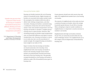 Housing Market Strength34
Housing Cost Burden (15%)
Housing cost burden measures the cost of housing
relative to household income. Higher housing cost
burdens are associated with weaker markets under
the assumption that residents will be less able to
afford, food, clothing, transportation, and other
necessities. Housing cost burden is calculated using
a combination of data from ACS and Esri Business
Analyst. Some cities include transportation costs into
housing cost burden to calculate a complete picture
of living costs in a given location. However, after
calculating housing cost burden using transportation
costs, we found little difference and opted to remove
transportation costs. Housing cost burden is a factor
in our study area, but is not the top indicator of
market strength. We assigned housing cost burden a
lower weight in our index of 15%.
Figure 3.4 shows that low housing cost burdens
are found exclusively in the township. Every
neighborhood with a low housing cost burden is
found in the township, though several of these
markets are predominately manufactured homes
that tend to have low housing costs. The generally
accepted threshold for a low housing cost burden is
defined as under 33% of household income spent on
housing costs.
County planners should note with concern that only
eight of 61 neighborhood markets have a low housing
cost burden.
The majority of neighborhoods in the study area have
a moderate housing cost burden, where the average
household spends between 34 and 50% on housing.
When attempting to improve market conditions in
neighborhoods, it is important to avoid an increase in
residents’ cost burden.
Neighborhoods with high cost burdens, between
50 and 73%, are exclusively located within the city,
south of Michigan Avenue. Five neighborhoods are in
this category and are dangerously overburdened by
housing costs.
“Families who pay more than
33 percent of their income
for housing are considered
cost burdened and may have
difficulty affording necessities
such as food, clothing,
transportation and medical
care.”
U.S. Department of Housing
and Urban Development
Definition of Housing Cost Burden
 
