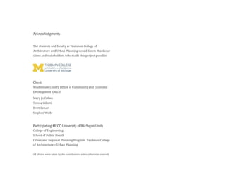 Acknowledgments
The students and faculty at Taubman College of
Architecture and Urban Planning would like to thank our
client and stakeholders who made this project possible.
Client
Washtenaw County Office of Community and Economic
Development (OCED)
Mary Jo Callan
Teresa Gillotti
Brett Lenart
Stephen Wade
Participating MECC University of Michigan Units
College of Engineering
School of Public Health
Urban and Regional Planning Program, Taubman College
of Architecture + Urban Planning
All photos were taken by the contributors unless otherwise sourced
 