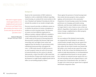 Housing Market Strength42
Background
Based on the concentration of EMU students in
Ypsilanti as well as stakeholder feedback regarding
rental housing, we analyzed the rental markets in the
city of Ypsilanti and Ypsilanti Township but did not
include this analysis in our market strength index.
Previous research provides no definitive answer as
to whether the presence of renters strengthens or
weakens an area’s housing market. The presence
of renters can have different implications in
different markets, making it difficult to establish a
causal relationship with overall market strength.
A 2003 study by the Journal of Housing Research
demonstrated a possible link between high home
ownership rates and higher home values and
suggested that the benefits of a government entity
subsidizing homeownership outweighed the
costs.1
A 1996 study showed a $1,600 increase in
an area’s property values for each 0.1% increase
in homeownership over the course of a decade.2
Alternatively, a report from MIT in 2005 stated that
the introduction of large-scale mixed income rental
development in single-family neighborhoods had no
effect on surrounding property values.3
“We need to support quality
rental opportunities in our
neighborhoods and around
downtown and Depot Town;
give students the chance to fall
in love with Ypsi and decide to
put down roots.”
Richard Murphy
Michigan Municipal League
Those against the presence of rental housing insist
that rentals decrease property values ,property
upkeep, and involvement in the community.4
Proponents of rental housing counter that housing
preferences are changing, particularly among
millenials, and that many middle-income residents
no longer desire to own a home as soon as they can
afford it. Regardless of perception, the point at which
renters change a neighborhood or affect property
values remains inconclusive.
Methods
For our analysis of the Ypsilanti rental market,
we compared the rental market to our index of
overall market strength using rent per square foot.
Unfortunately, the majority of the rental housing
data within the last twelve months was limited and
fell within a very small rent per square foot range
($0.80 - $1.30). Due to these two limiting factors we
could not make determinations or recommendations
on a neighborhood level based on rent per square
foot. Instead, we analyzed rent per square foot on a
city and township scale and compared these to rent
per square foot in benchmark cities. See Table 3.2
on page 53 for rental rate per square foot in regional
benchmark comparison cities.
RENTAL MARKET
 